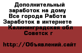 Дополнительный заработок на дому - Все города Работа » Заработок в интернете   . Калининградская обл.,Советск г.